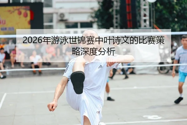 2026年游泳世锦赛中叶诗文的比赛策略深度分析