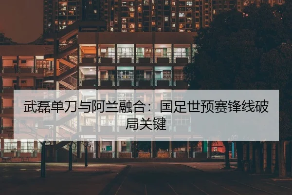 武磊单刀与阿兰融合：国足世预赛锋线破局关键