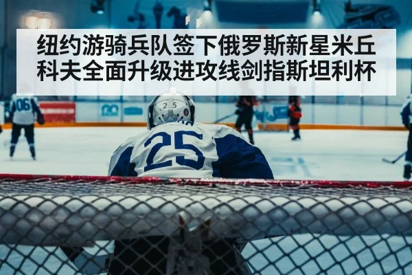 纽约游骑兵队签下俄罗斯新星米丘科夫全面升级进攻线剑指斯坦利杯
